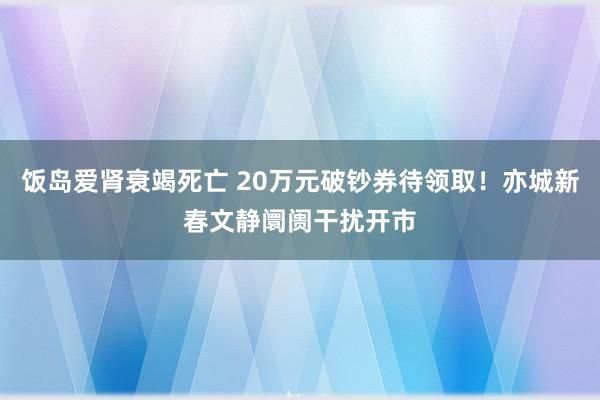 饭岛爱肾衰竭死亡 20万元破钞券待领取！亦城新春文静阛阓干扰开市