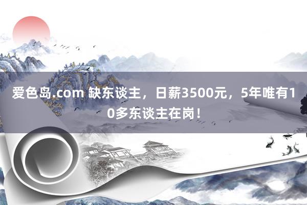 爱色岛.com 缺东谈主，日薪3500元，5年唯有10多东谈主在岗！