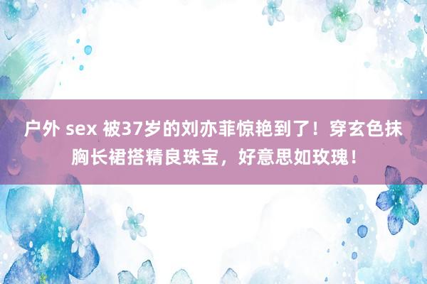 户外 sex 被37岁的刘亦菲惊艳到了！穿玄色抹胸长裙搭精良珠宝，好意思如玫瑰！