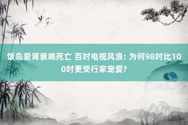 饭岛爱肾衰竭死亡 百吋电视风浪: 为何98吋比100吋更受行家宠爱?