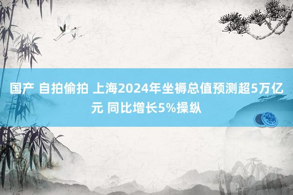 国产 自拍偷拍 上海2024年坐褥总值预测超5万亿元 同比增长5%操纵